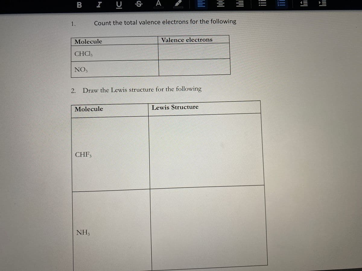 B I U
А
E E E
1.
Count the total valence electrons for the following
Molecule
Valence electrons
CHCI;
NO3
2. Draw the Lewis structure for the following
Molecule
Lewis Structure
CHF3
NH,
!!!
