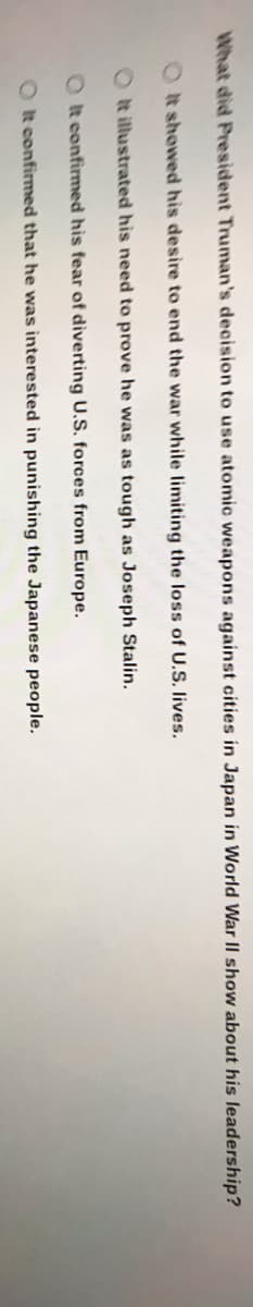 What did President Truman's decision to use atomic weapons against cities in Japan in World War II show about his leadership?
Ot showed his desire to end the war while limiting the loss of U.S. lives.
O t illustrated his need to prove he was as tough as Joseph Stalin.
O t confirmed his fear of diverting U.S. forces from Europe.
O t confirmed that he was interested in punishing the Japanese people.
