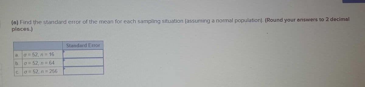 (a) Find the standard error of the mean for each sampling situation (assuming a normal population). (Round your answers to 2 decimal
places.)
a. σ = 52, n = 16
b. σ=52, n = 64
c. |σ= 52, n = 256
Standard Error