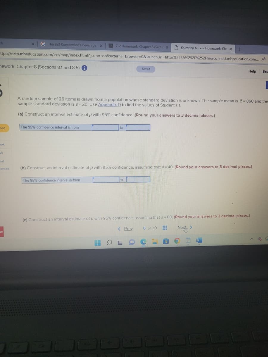 X GThe Ball Corporation's beverage X 1217-2 Homework: Chapter 8 (Sectic X
ttps://ezto.mheducation.com/ext/map/index.html?_con=con&external_browser=0&launchUrl=https%253A%252F%252Fnewconnect.mheducation.com... A
th
mework: Chapter 8 (Sections 8.1 and 8.5) i
ped
bok
sk
int
rences
"
The 95% confidence interval is from
A random sample of 26 items is drawn from a population whose standard deviation is unknown. The sample mean is = 860 and the
sample standard deviation is s=20. Use Appendix D to find the values of Student's t
(a) Construct an interval estimate of u with 95% confidence. (Round your answers to 3 decimal places.)
The 95% confidence interval is from
to
H
(b) Construct an interval estimate of with 95% confidence, assuming that s = 40. (Round your answers to 3 decimal places.)
a
Saved
to
Question 6-7-2 Homework: Cha x
(c) Construct an interval estimate of u with 95% confidence, assuming that s= 80. (Round your answers to 3 decimal places.)
Next >
< Prev
Help Saw
6 of 10