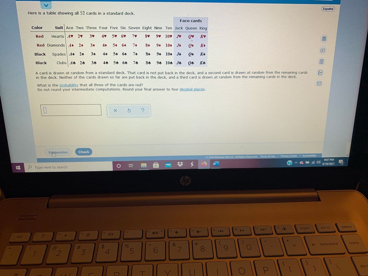 Español
Here is a table showing all 52 cards in a standard deck.
Face cards
Color
Suit Ace Two Three Four Five Six Seven Eight Nine Ten Jack Queen King
Red
Hearts AV 2
3
4
5 6V
7V
9 10 J
KV
Red Diamonds A
2+
3+
4+
5 6+
7+
S+
9+ 10+ J
K
Black
Spades A 24
34
44
54 64
74
S+
94 104 JA
KA
Black
Clubs A 24
5 64
7
94 104 J
A card is drawn at random from a standard deck. That card is not put back in the deck, and a second card is drawn at random from the remaining cards
in the deck. Neither of the cards drawn so far are put back in the deck, and a third card is drawn at random from the remaining cards in the deck.
An
What is the probability that all three of the cards are red?
Do not round your intermediate computations. Round your final answer to four decimal places.
Exhlanation
Check
2021 McGraw HIll LLC. All Rights Reserved. Terms of Use Privacy Center I Accessibility
9:07 PM
(?
9/19/2021
P Type here to search
耳
hp
11
insert
prt sc
delete
f8
f9
f10
144
144
f3
f4
esc
- backspace
home
&
7
%23
4
5
pg u
C
00
*-
%24
C2
