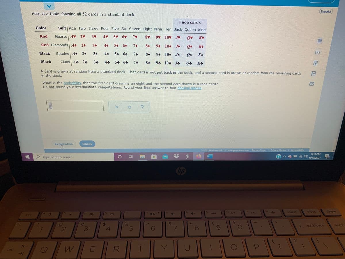 Español
Here is a table showing all 52 cards in a standard deck.
Face cards
Color
Suit | Ace Two Three Four Five Six Seven Eight Nine Ten Jack Queen King
Red
Hearts AV 2
3V
5 6
9 10v J♥
KV
Red Diamonds A 2+
3+
4+
5+
6+
7+
9+
10 J
K
Black
Spades A 24
34
54
64
7
94 104 JA
KA
Black
Clubs A 24
34
5 64
7
94 104 JA
KA
A card is drawn at random from a standard deck. That card is not put back in the deck, and a second card is drawn at random from the remaining cards
in the deck.
What is the probability that the first card drawn is an eight and the second card drawn is a face card?
Do not round your intermediate computations. Round your final answer to four decimalLplaces.
Explanation
Check
2021 McGraw HIN LLC All Rights Reserved.
Terms of Use Privacy Center Accessibility
833 PM
Type here to search
9/19/2021
Chp
19
ho
12
insert
prt sc
delete
16
esc
米
%23
&
- backspace
home
4
E
T
Y.
tab
R
%24
3.

