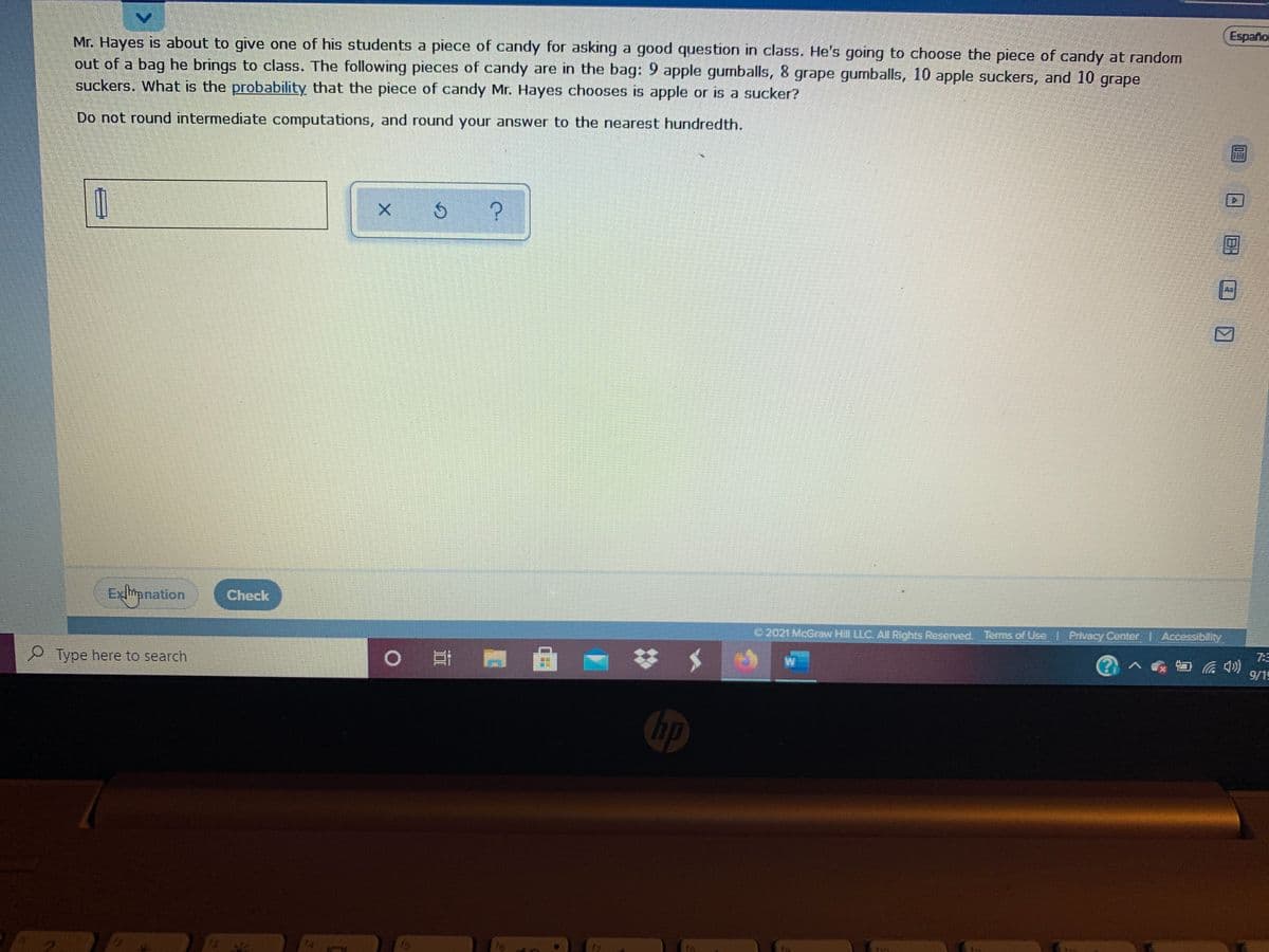 Español
Mr. Hayes is about to give one of his students a piece of candy for asking a good question in class. He's going to choose the piece of candy at random
out of a bag he brings to class. The following pieces of candy are in the bag: 9 apple gumballs, 8 grape gumballs, 10 apple suckers, and 10
suckers. What is the probability that the piece of candy Mr. Hayes chooses is apple or is a sucker?
grape
Do not round intermediate computations, and round your answer to the nearest hundredth.
Exlipnation
Check
2021 McGrow Hill LLC. AN Rights Reserved. Terms of Use Privacy Center Accessibility
Type here to search
0 日 門
W
7:3
9/19
hp
EGO
14
ts
f7
B:

