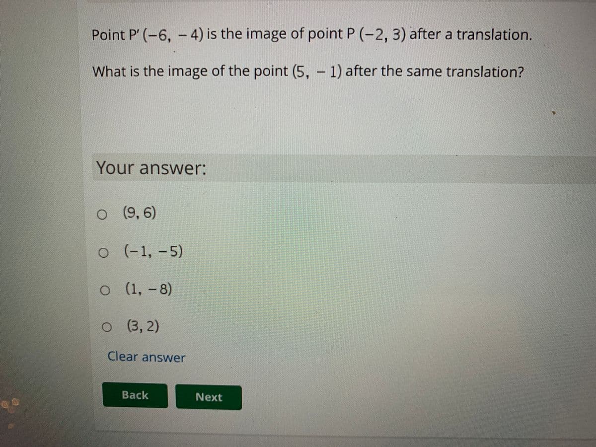 Point P' (-6, -4) is the image of point P (-2, 3) after a translation.
What is the image of the point (5, - 1) after the same translation?
Your answer:
o
(9, 6)
o
(-1,-5)
(1, -8)
o ( 3, 2)
(3,2)
Clear answer
Back
Next
