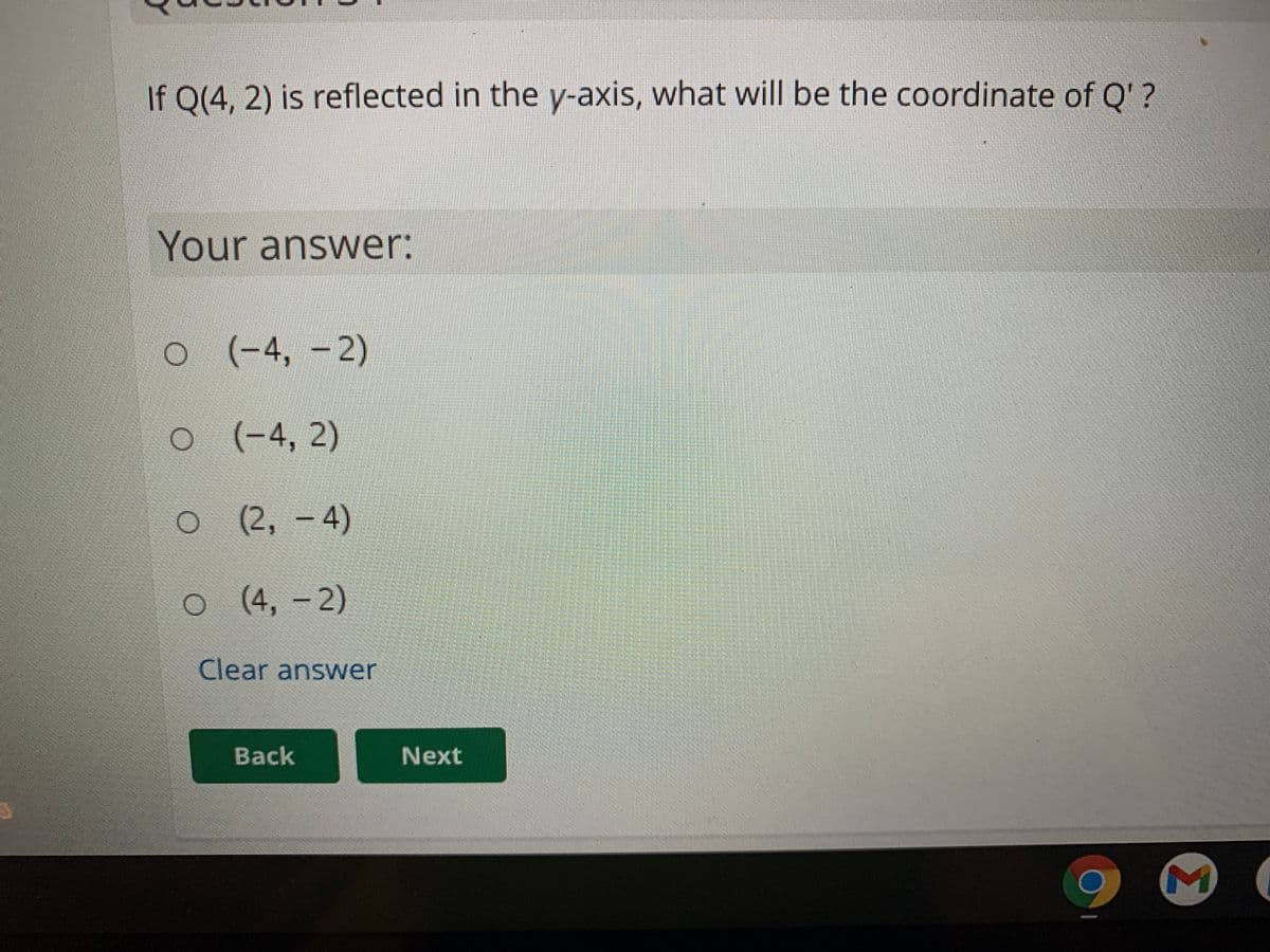 If Q(4, 2) is reflected in the y-axis, what will be the coordinate of Q' ?
Your answer:
o (-4, -2)
(-4,2)
o(2, -
4)
(4,-2)
Clear answer
Back
Next
