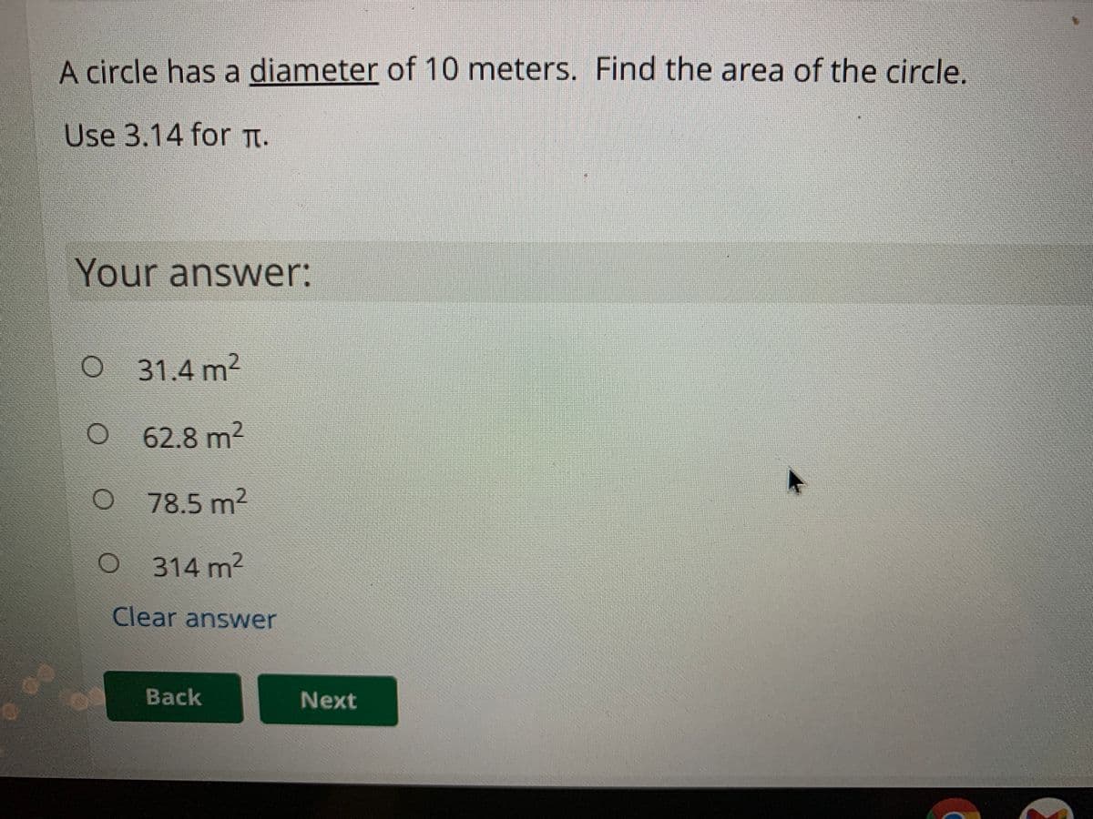 A circle has a diameter of 10 meters. Find the area of the circle.
Use 3.14 for Tt.
Your answer:
O 31.4 m2
62.8 m2
O78.5 m2
314 m?
Clear answer
Back
Next
