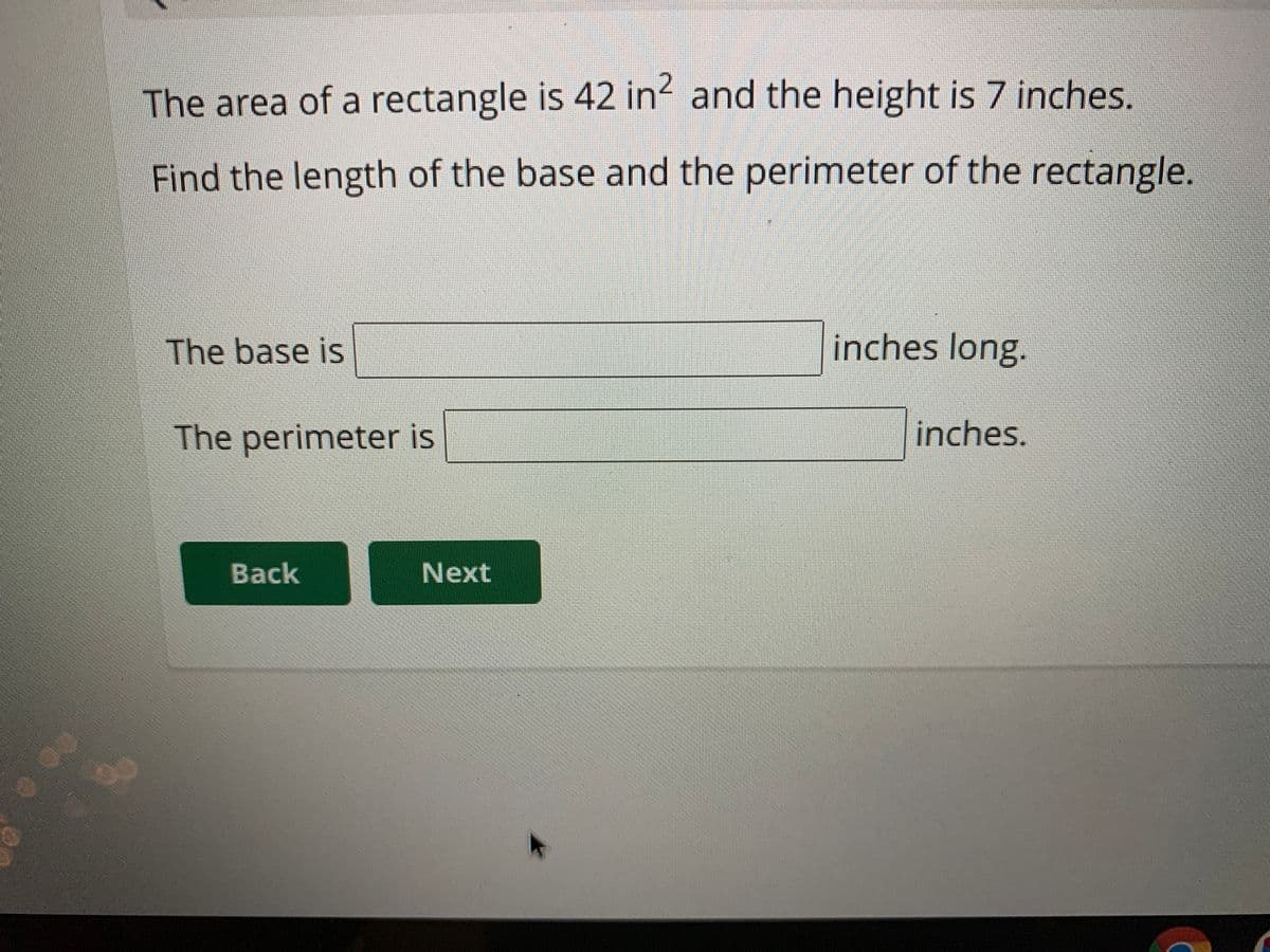 The area of a rectangle is 42 in? and the height is 7 inches.
Find the length of the base and the perimeter of the rectangle.
The base is
inches long.
The perimeter is
inches.
Back
Next
