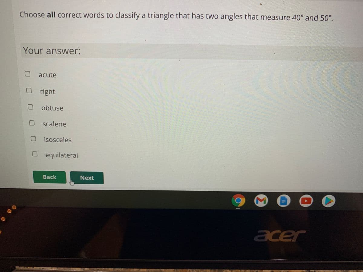 Choose all correct words to classify a triangle that has two angles that measure 40° and 50°.
Your answer:
acute
O right
O obtuse
O scalene
isosceles
O equilateral
Back
Next
acer
