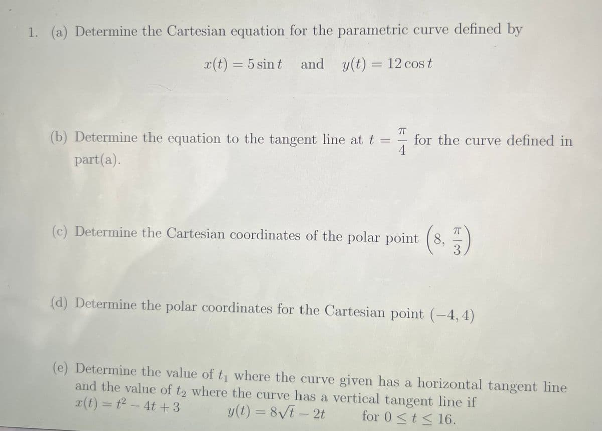 1. (a) Determine the Cartesian equation for the parametric curve defined by
x(t) = 5 sin t and y(t) = 12 cos t
%3D
(b) Determine the equation to the tangent line at t =
for the curve defined in
4
-
part(a).
(c) Determine the Cartesian coordinates of the polar point (8,
3.
(d) Determine the polar coordinates for the Cartesian point (-4, 4)
(e) Determine the value of t, where the curve given has a horizontal tangent line
and the value of t2 where the curve has a vertical tangent line if
r(t) = t2 – 4t +3
y(t) = 8/t – 2t
for 0 <t < 16.
