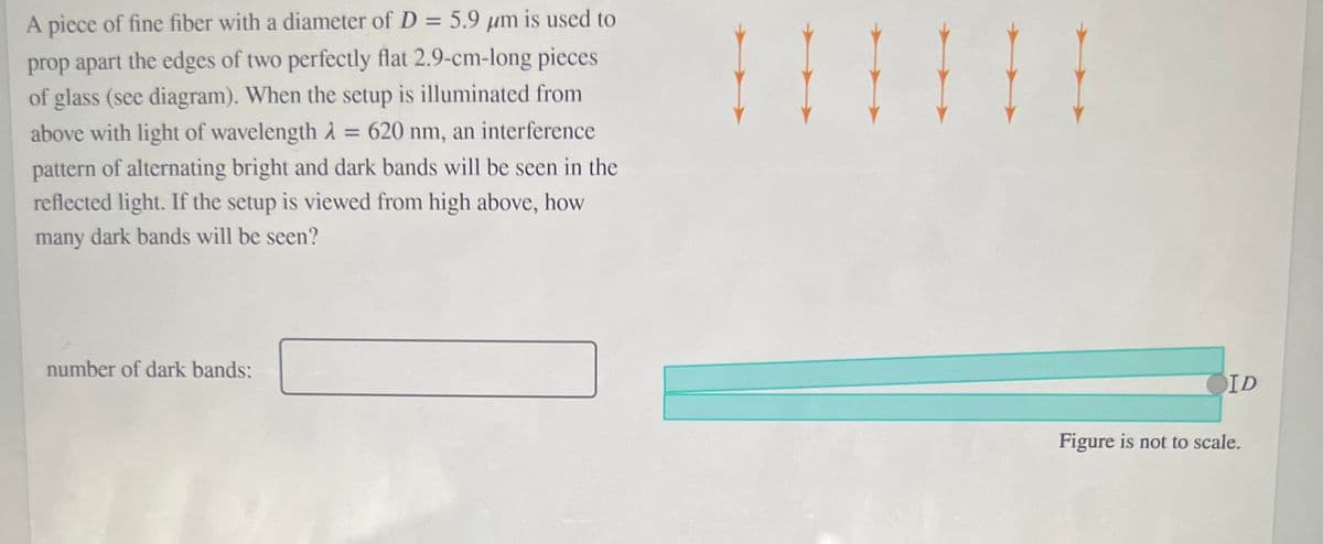 A piece of fine fiber with a diameter of D = 5.9 µm is used to
%3D
prop apart the edges of two perfectly flat 2.9-cm-long pieces
of glass (see diagram). When the setup is illuminated from
above with light of wavelength d = 620 nm, an interference
%3D
pattern of alternating bright and dark bands will be seen in the
reflected light. If the setup is viewed from high above, how
many dark bands will be seen?
number of dark bands:
OID
Figure is not to scale.
