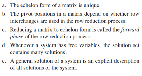 a. The echelon form of a matrix is unique.
b. The pivot positions in a matrix depend on whether row
interchanges are used in the row reduction process.
c. Reducing a matrix to echelon form is called the forward
phase of the row reduction process.
d. Whenever a system has free variables, the solution set
contains many solutions.
e. A general solution of a system is an explicit description
of all solutions of the system.
