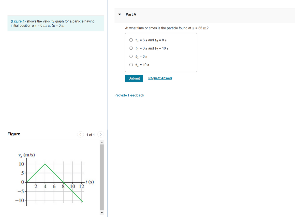 (Figure 1) shows the velocity graph for a particle having
initial position xo = 0 m at to = 0 s.
Figure
v (m/s)
10-
5
0-
-5
-10-
-2
< 1 of 1
8 10 12
t(s)
Part A
At what time or times is the particle found at x = 35 m?
t₁ = 6 s and t₂ = 8 s
O t₁ = 6 s and t2 = 10 s
t₁ = 6 s
t₁ = 10 s
Submit
Provide Feedback
Request Answer