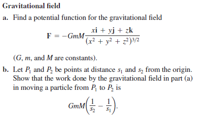 Gravitational field
a. Find a potential function for the gravitational field
xi + yj + zk
F = -GmM-
(x² + y² + z?)³/2
(G, m, and M are constants).
b. Let P and P, be points at distance s, and s, from the origin.
Show that the work done by the gravitational field in part (a)
in moving a particle from P, to P, is
GmM
S2
