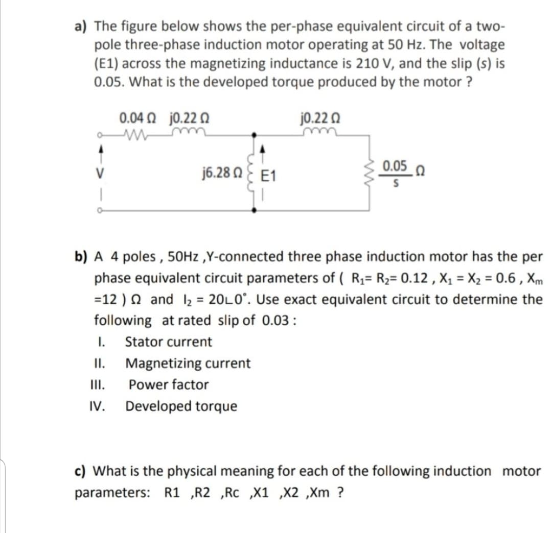 a) The figure below shows the per-phase equivalent circuit of a two-
pole three-phase induction motor operating at 50 Hz. The voltage
(E1) across the magnetizing inductance is 210 V, and the slip (s) is
0.05. What is the developed torque produced by the motor ?
0.04 O j0.22 Q
jo.22 0
j6.28 N E E1
0.05 0
V
b) A 4 poles , 50HZ ,Y-connected three phase induction motor has the per
phase equivalent circuit parameters of ( R3= R2= 0.12 , X1 = X2 = 0.6 , Xm
=12 ) N and l2 = 20L0". Use exact equivalent circuit to determine the
following at rated slip of 0.03 :
I. Stator current
II. Magnetizing current
II.
Power factor
IV.
Developed torque
c) What is the physical meaning for each of the following induction motor
parameters: R1 ,R2 ,Rc ,X1 ,X2 ,Xm ?
