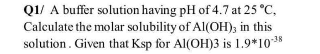 Q1/ A buffer solution having pH of 4.7 at 25 °C,
Calculate the molar solubility of Al(OH); in this
solution. Given that Ksp for Al(OH)3 is 1.9*10-38
