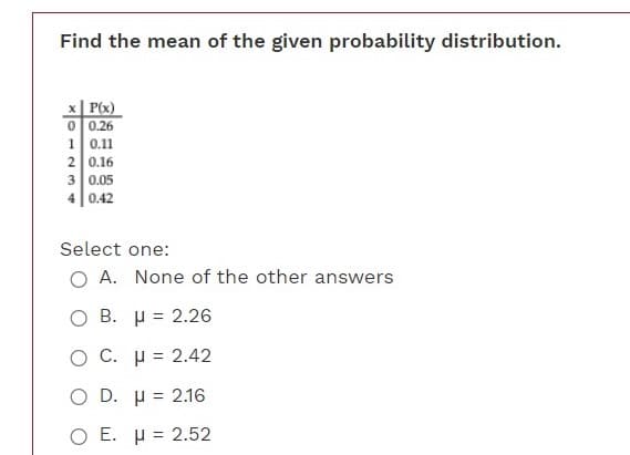 Find the mean of the given probability distribution.
x| P(x)
O 0.26
1 0.11
2 0.16
3 0.05
4 0.42
Select one:
O A. None of the other answers
O B. H = 2.26
O C. µ = 2.42
O D. µ = 2.16
O E. µ = 2.52
