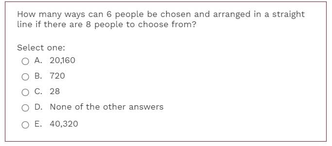 How many ways can 6 people be chosen and arranged in a straight
line if there are 8 people to choose from?
Select one:
O A. 20,160
O B. 720
O C. 28
O D. None of the other answers
O E. 40,320
