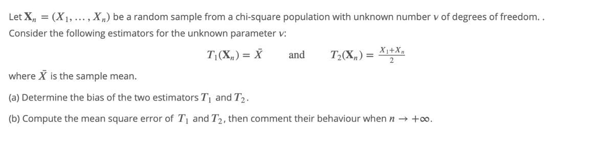 Let X, = (X1, ..., X„) be a random sample from a chi-square population with unknown number v of degrees of freedom..
Consider the following estimators for the unknown parameter v:
X1+Xn
T(X„) = X
and
T2(X,) =
where X is the sample mean.
(a) Determine the bias of the two estimators T and T2.
(b) Compute the mean square error of T and T2, then comment their behaviour when n → +o.
