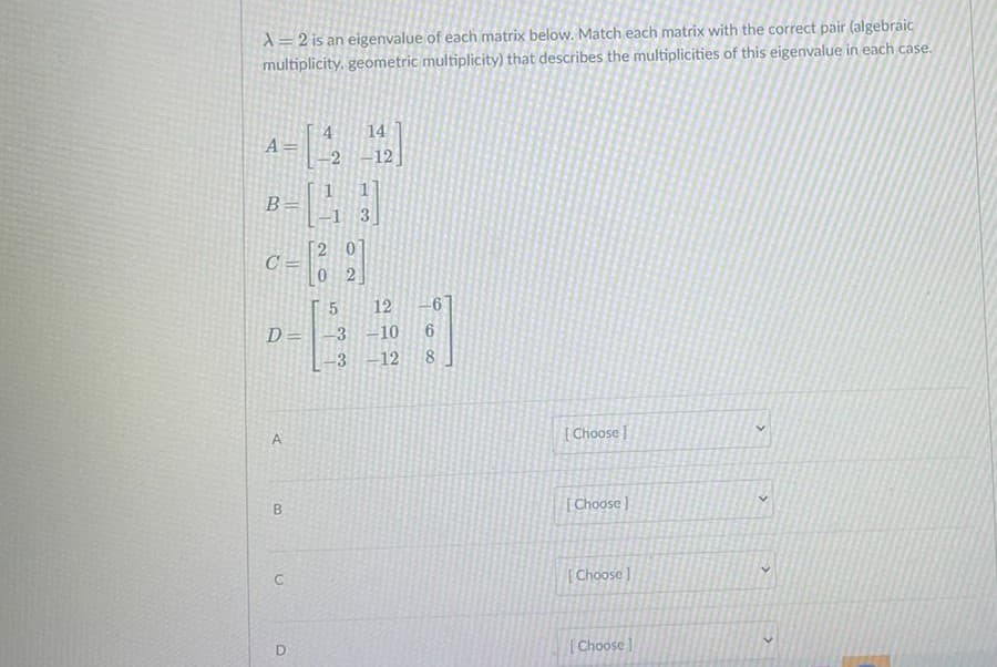 X= 2 is an eigenvalue of each matrix below. Match each matrix with the correct pair (algebraic
multiplicity, geometric multiplicity) that describes the multiplicities of this eigenvalue in each case.
14
4
A =
-2 -12
B=
1 3
[2 01
C =
0 2
12
D=
-3 -10
3 -12
8.
A
[ Choose
[Choose ]
C
[Choose ]
[Choose

