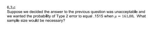 6.3.c
Suppose we decided the answer to the previous question was unacceptable and
we wanted the probability of Type 2 error to equal .1515 when u = 161.88. What
sample size would be necessary?
