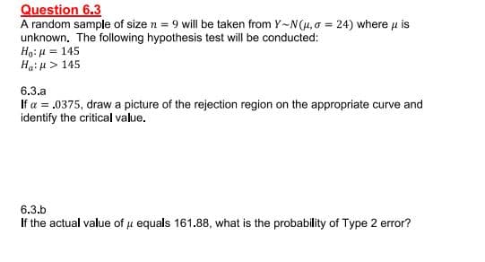 Question 6.3
A random sample of size n = 9 will be taken from Y~N(H, 0 = 24) where u is
unknown. The following hypothesis test will be conducted:
Ho: µ = 145
Hai u > 145
6.3.a
If a = .0375, draw a picture of the rejection region on the appropriate curve and
identify the critical value.
6.3.b
If the actual value of u equals 161.88, what is the probability of Type 2 error?
