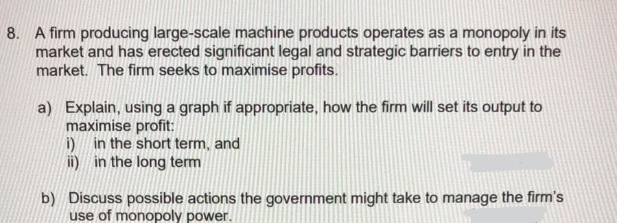 8. A firm producing large-scale machine products operates as a monopoly in its
market and has erected significant legal and strategic barriers to entry in the
market. The firm seeks to maximise profits.
a) Explain, using a graph if appropriate, how the firm will set its output to
maximise profit:
i) in the short term, and
ii) in the long term
b) Discuss possible actions the government might take to manage the firm's
use of monopoly power.
