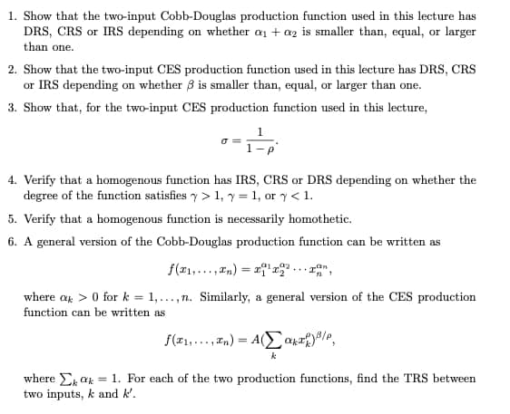 1. Show that the two-input Cobb-Douglas production function used in this lecture has
DRS, CRS or IRS depending on whether an + az is smaller than, equal, or larger
than one.
2. Show that the two-input CES production function used in this lecture has DRS, CRS
or IRS depending on whether 3 is smaller than, equal, or larger than one.
3. Show that, for the two-input CES production function used in this lecture,
4. Verify that a homogenous function has IRS, CRS or DRS depending on whether the
degree of the function satisfies y > 1, y = 1, or y < 1.
5. Verify that a homogenous function is necessarily homothetic.
6. A general version of the Cobb-Douglas production function can be written as
сan
f(r1,..., In) = x'r ...
where a > 0 for k = 1,...,n. Similarly, a general version of the CES production
function can be written as
f(#1,... , In) = A(Eapr9/°,
where E ar = 1. For each of the two production functions, find the TRS between
two inputs, k and k'.
