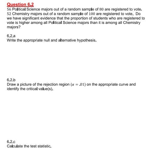 Question 6.2
56 Political Science majors out of a random sample of 80 are registered to vote.
52 Chemistry majors out of a random sample of 100 are registered to vote. Do
we have significant evidence that the proportion of students who are registered to
vote is higher among all Political Science majors than it is among all Chemistry
majors?
6.2.a
Write the appropriate null and alternative hypothesis.
6.2.b
Draw a picture of the rejection region (a = .01) on the appropriate curve and
identify the critical value(s).
6.2.c
Calculate the test statistic.
