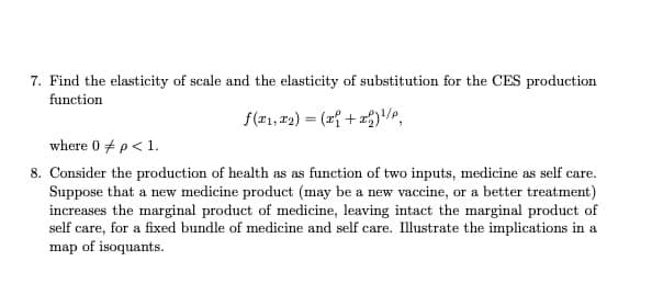 7. Find the elasticity of scale and the elasticity of substitution for the CES production
function
f(21, #2) = (z{ + 2),
where 0 + p< 1.
8. Consider the production of health as as function of two inputs, medicine as self care.
Suppose that a new medicine product (may be a new vaccine, or a better treatment)
increases the marginal product of medicine, leaving intact the marginal product of
self care, for a fixed bundle of medicine and self care. Illustrate the implications in a
map of isoquants.
