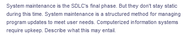 System maintenance is the SDLC's final phase. But they don't stay static
during this time. System maintenance is a structured method for managing
program updates to meet user needs. Computerized information systems
require upkeep. Describe what this may entail.
