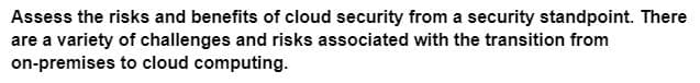 Assess the risks and benefits of cloud security from a security standpoint. There
are a variety of challenges and risks associated with the transition from
on-premises to cloud computing.
