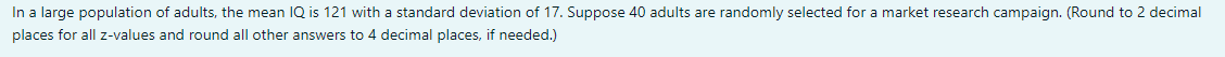 In a large population of adults, the mean IQ is 121 with a standard deviation of 17. Suppose 40 adults are randomly selected for a market research campaign. (Round to 2 decimal
places for all z-values and round all other answers to 4 decimal places, if needed.)