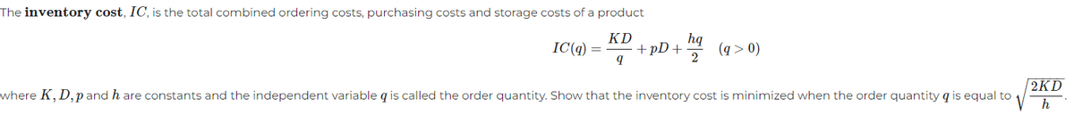 The inventory cost, IC, is the total combined ordering costs, purchasing costs and storage costs of a product
IC(q)
KD
9
where K, D,p and h are constants and the independent variable q is called the order quantity. Show that the inventory cost is minimized when the order quantity q is equal to
+pD+
hq
2
(q > 0)
2KD
h