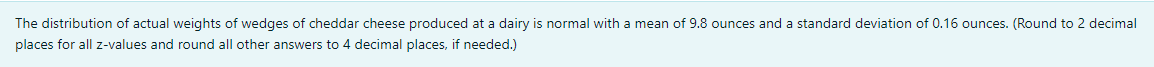 The distribution of actual weights of wedges of cheddar cheese produced at a dairy is normal with a mean of 9.8 ounces and a standard deviation of 0.16 ounces. (Round to 2 decimal
places for all z-values and round all other answers to 4 decimal places, if needed.)