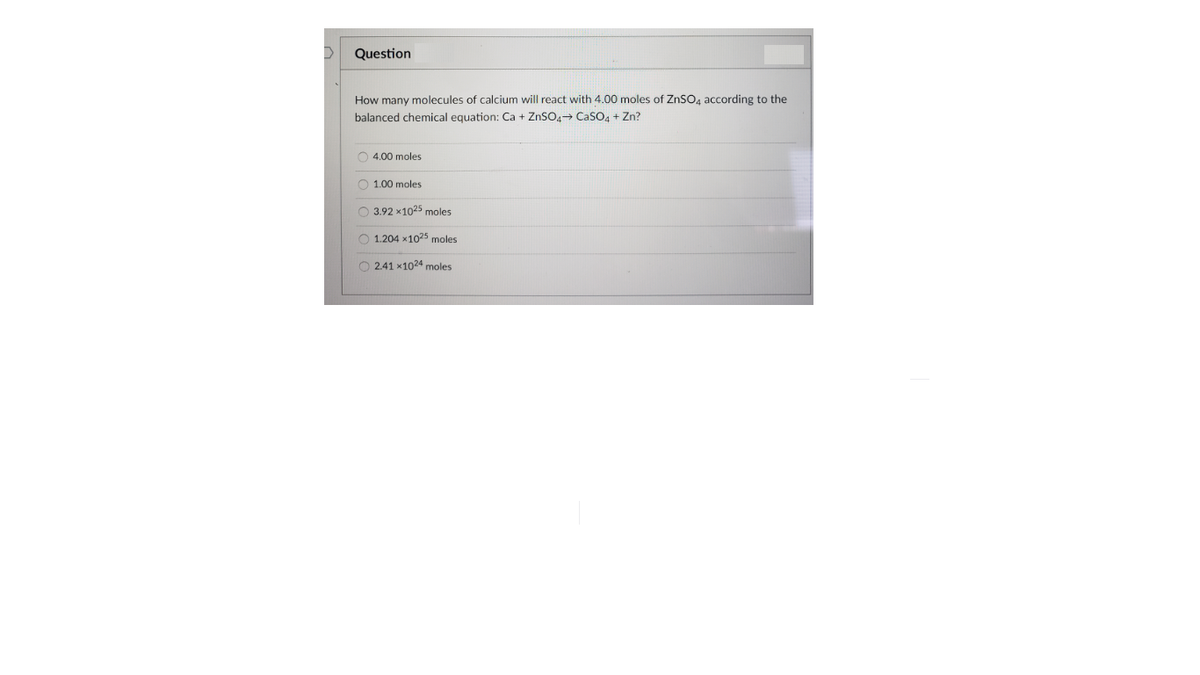 Question
How many molecules of calcium will react with 4.00 moles of ZNSO4 according to the
balanced chemical equation: Ca + ZnSO4→ CaSO4 + Zn?
O 4.00 moles
O 1.00 moles
O 3.92 x1025 moles
O 1.204 x1025 moles
O 2.41 x1024 moles
