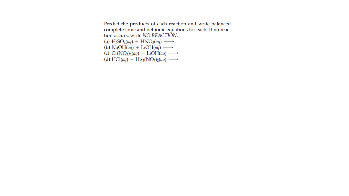 Predict the products of each reaction and write balanced
complete ionic and net ionic equations for each. If no reac-
tion occurs, write NO REACTION.
(a) H2SO4(aq) + HNO3(aq)
(b) NaOH(aq) + LİOH(aq)
(c) Cr(NO3)3(aq) + LİOH(aq)
(d) HCl(aq) + Hg2(NO3)2(aq)
