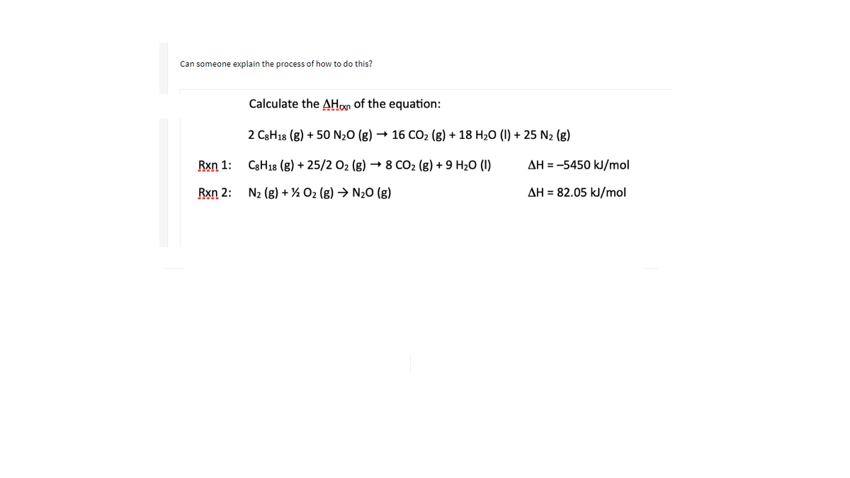 Can someone explain the process of how to do this?
Calculate the AHon of the equation:
2 C3H18 (g) + 50 N20 (g)
16 CO2 (g) + 18 H20 (I) + 25 N2 (g)
Rxn 1:
C8H18 (g) + 25/2 02 (g) → 8 CO2 (g) + 9 H2O (I)
AH = -5450 kJ/mol
Rxn 2:
N2 (g) + ½ O2 (g) → N20 (g)
AH = 82.05 kJ/mol
