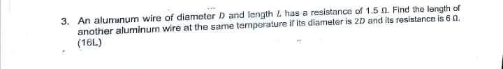 3. An aluminum wire of diameter D and length L has a resistance of 1.5 n. Find the length of
another aluminum wire at the same temperature if its diameter is 2D and its resistance is 6 n,
(16L)
