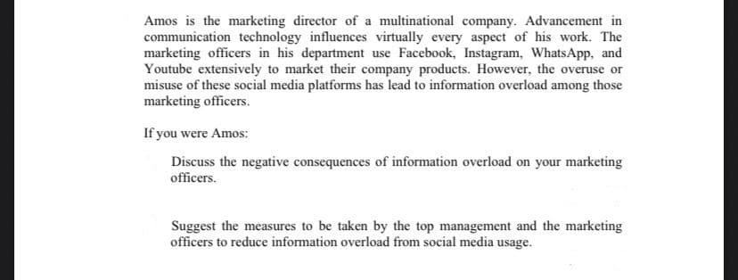 Amos is the marketing director of a multinational company. Advancement in
communication technology influences virtually every aspect of his work. The
marketing officers in his department use Facebook, Instagram, WhatsApp, and
Youtube extensively to market their company products. However, the overuse or
misuse of these social media platforms has lead to information overload among those
marketing officers.
If you were Amos:
Discuss the negative consequences of information overload on your marketing
officers.
Suggest the measures to be taken by the top management and the marketing
officers to reduce information overload from social media usage.
