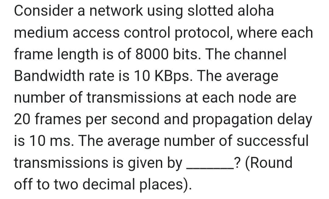 Consider a network using slotted aloha
medium access control protocol, where each
frame length is of 8000 bits. The channel
Bandwidth rate is 10 KBps. The average
number of transmissions at each node are
20 frames per second and propagation delay
is 10 ms. The average number of successful
transmissions is given by ? (Round
off to two decimal places).