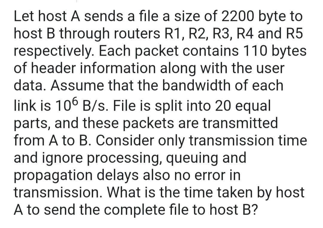 Let host A sends a file a size of 2200 byte to
host B through routers R1, R2, R3, R4 and R5
respectively. Each packet contains 110 bytes
of header information along with the user
data. Assume that the bandwidth of each
link is 106 B/s. File is split into 20 equal
parts, and these packets are transmitted
from A to B. Consider only transmission time
and ignore processing, queuing and
propagation delays also no error in
transmission. What is the time taken by host
A to send the complete file to host B?