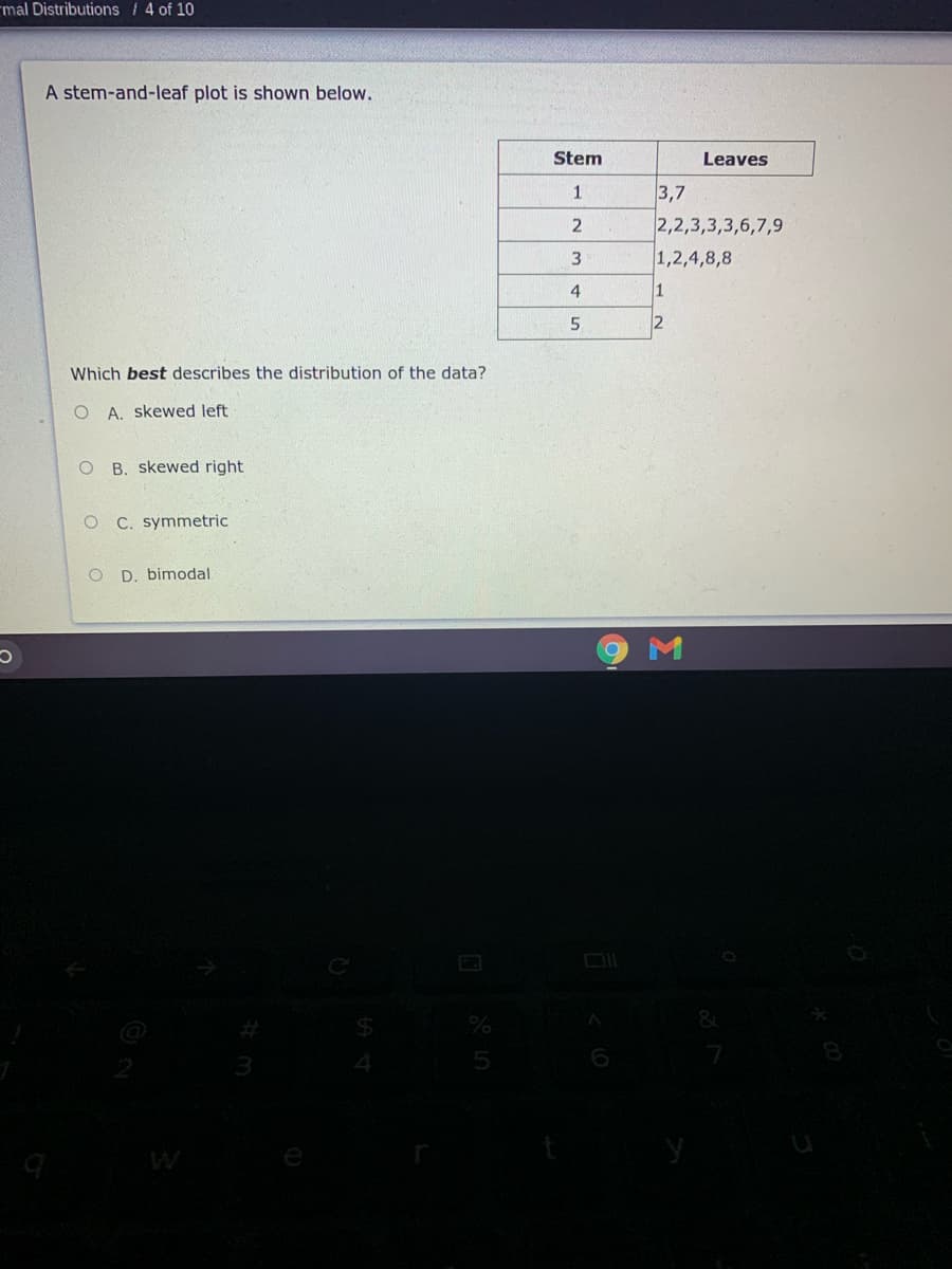 mal Distributions /4 of 10
A stem-and-leaf plot is shown below.
Stem
Leaves
3,7
2,2,3,3,3,6,7,9
1
1,2,4,8,8
4
1
5
2
Which best describes the distribution of the data?
O A. skewed left
O B. skewed right
C. symmetric
D. bimodal
W
