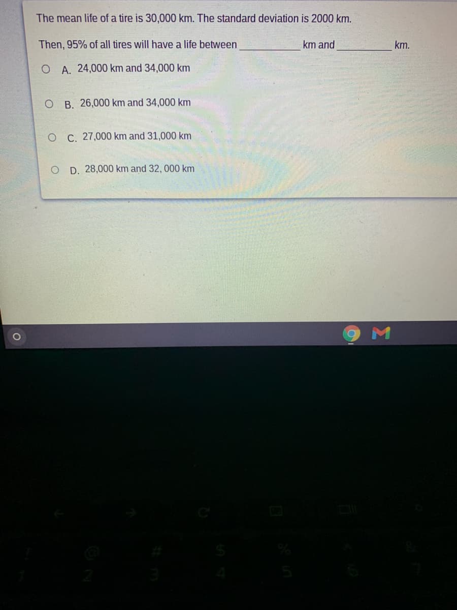 The mean life of a tire is 30,000 km. The standard deviation is 2000 km.
Then, 95% of all tires will have a life between
km and
km.
O A. 24,000 km and 34,000 km
O B. 26,000 km and 34,000 km
O C. 27,000 km and 31,000 km
D. 28,000 km and 32, 000 km
