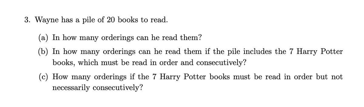 3. Wayne has a pile of 20 books to read.
(a) In how many orderings can he read them?
(b) In how many orderings can he read them if the pile includes the 7 Harry Potter
books, which must be read in order and consecutively?
(c) How many orderings if the 7 Harry Potter books must be read in order but not
necessarily consecutively?