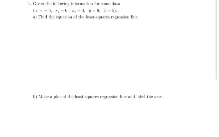 1. Given the following information for some data
(r= -.5, 8, 6, 8, 4, =9, * = 5).
a) Find the equation of the least-squares regression line.
b) Make a plot of the least-squares regression line and label the axes.