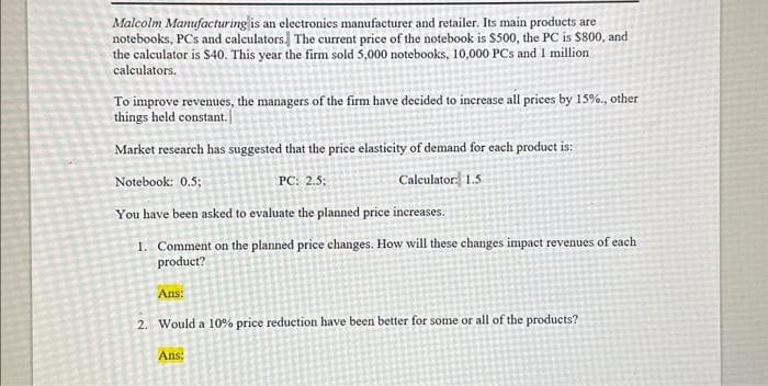 Malcolm Manufacturing is an electronics manufacturer and retailer. Its main products are
notebooks, PCs and calculators. The current price of the notebook is $500, the PC is $800, and
the calculator is $40. This year the firm sold 5,000 notebooks, 10,000 PCs and 1 million
calculators.
To improve revenues, the managers of the firm have decided to increase all prices by 15%., other
things held constant.
Market research has suggested that the price elasticity of demand for each product is:
Notebook: 0.5;
PC: 2.5:
Calculator: 1.5
You have been asked to evaluate the planned price increases.
1.
Comment on the planned price changes. How will these changes impact revenues of each
product?
Ans:
2. Would a 10% price reduction have been better for some or all of the products?
Ans: