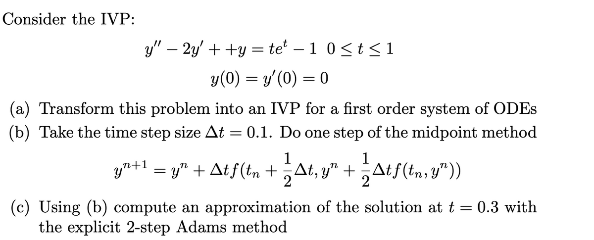 Consider the IVP:
y" — 2y' + +y = tet − 1 0 ≤ t ≤ 1
y (0) = y'(0) = 0
(a) Transform this problem into an IVP for a first order system of ODES
(b) Take the time step size At = 0.1. Do one step of the midpoint method
1
1
=
= y² + Atƒ (tn + — At, y² + — Atf(tn, y"))
2
yn+1
(c) Using (b) compute an approximation of the solution at t = 0.3 with
the explicit 2-step Adams method