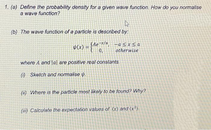 1. (a) Define the probability density for a given wave function. How do you normalise
a wave function?
W
(b) The wave function of a particle is described by:
-x/a -a≤x≤a
otherwise
Þ(x) = {Ae-¯x/ª.
0,
where A and lal are positive real constants.
(1) Sketch and normalise .
(ii) Where is the particle most likely to be found? Why?
(iii) Calculate the expectation values of (x) and (x²).