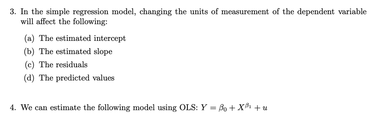 3. In the simple regression model, changing the units of measurement of the dependent variable
will affect the following:
(a) The estimated intercept
(b) The estimated slope
(c) The residuals
(d) The predicted values
4. We can estimate the following model using OLS: Y = ß0 + X³¹ + u