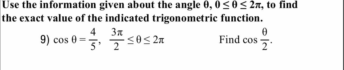 Use the information given about the angle 0, 0<0< 2n, to find
the exact value of the indicated trigonometric function.
4
9) cos 0 =
<o< 2n
Find cos
5' 2
